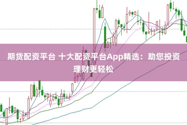 期货配资平台 十大配资平台App精选：助您投资理财更轻松