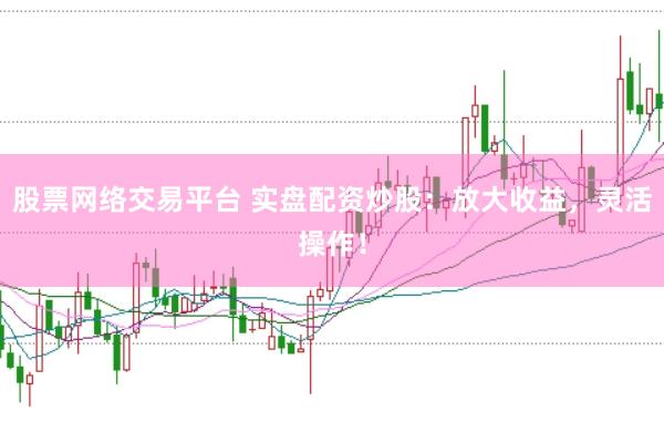 股票网络交易平台 实盘配资炒股：放大收益，灵活操作！