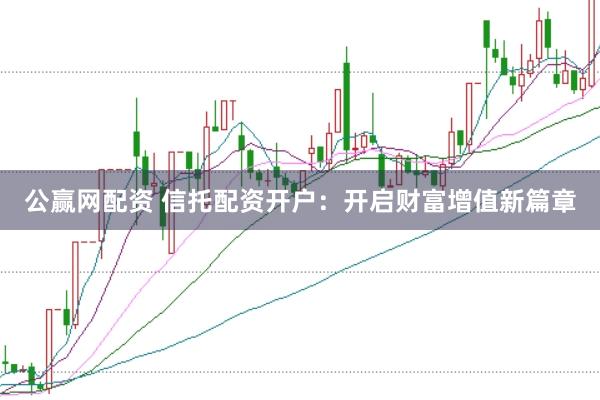 公赢网配资 信托配资开户：开启财富增值新篇章
