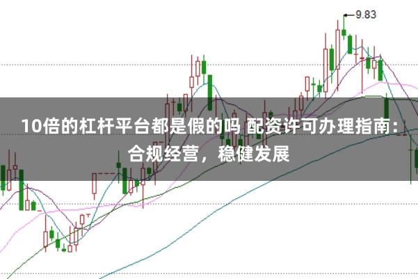 10倍的杠杆平台都是假的吗 配资许可办理指南：合规经营，稳健发展
