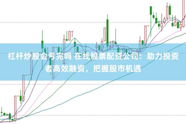 杠杆炒股会亏完吗 在线股票配资公司：助力投资者高效融资，把握股市机遇