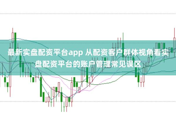最新实盘配资平台app 从配资客户群体视角看实盘配资平台的账户管理常见误区