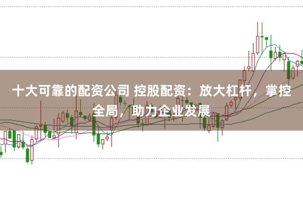 十大可靠的配资公司 控股配资：放大杠杆，掌控全局，助力企业发展