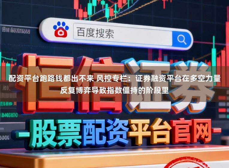 配资平台跑路钱都出不来 风控专栏：证券融资平台在多空力量反复博弈导致指数僵持的阶段里
