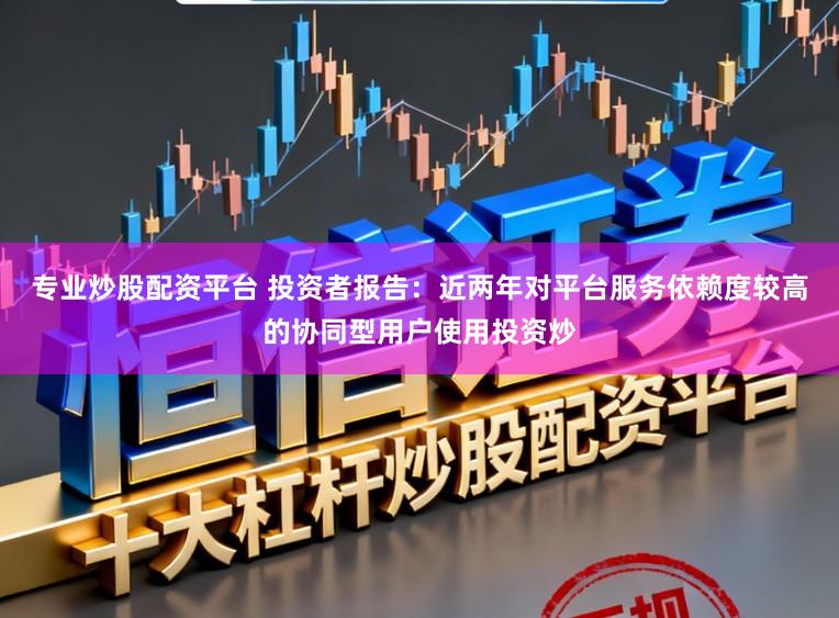 专业炒股配资平台 投资者报告：近两年对平台服务依赖度较高的协同型用户使用投资炒