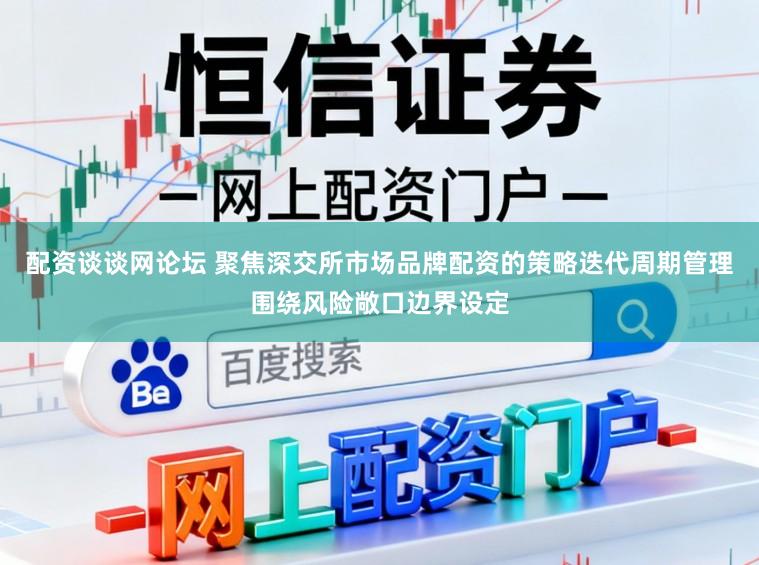 配资谈谈网论坛 聚焦深交所市场品牌配资的策略迭代周期管理围绕风险敞口边界设定