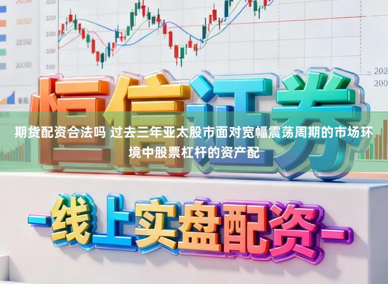 期货配资合法吗 过去三年亚太股市面对宽幅震荡周期的市场环境中股票杠杆的资产配