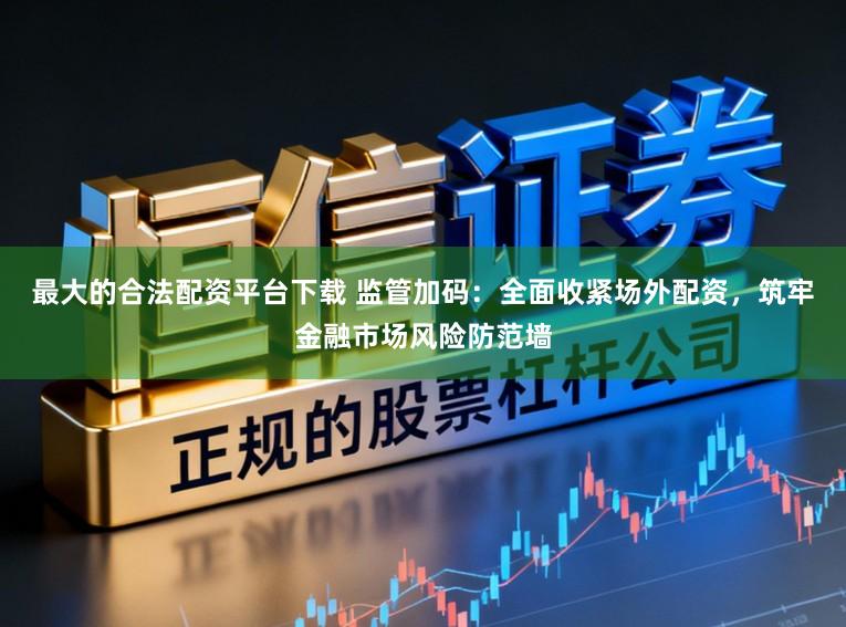 最大的合法配资平台下载 监管加码：全面收紧场外配资，筑牢金融市场风险防范墙