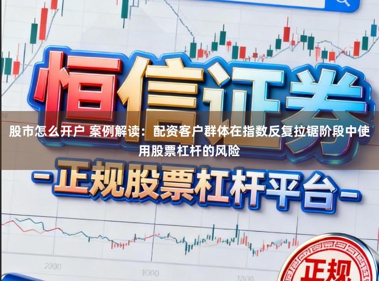 股市怎么开户 案例解读：配资客户群体在指数反复拉锯阶段中使用股票杠杆的风险