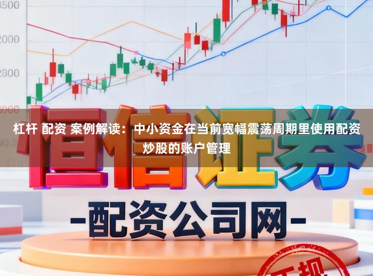 杠杆 配资 案例解读：中小资金在当前宽幅震荡周期里使用配资炒股的账户管理
